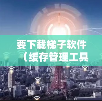 要下载梯子软件(缓存管理工具)您可以按照以下步骤操作