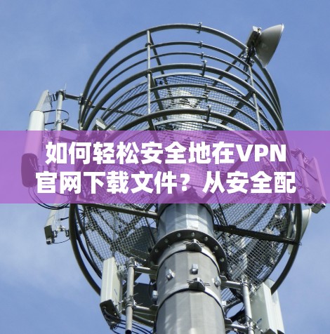 如何轻松安全地在VPN官网下载文件?从安全配置到下载过程的优化
