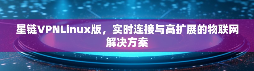 星链VPNLinux版,实时连接与高扩展的物联网解决方案