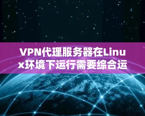 VPN代理服务器在Linux环境下运行需要综合运用多种知识和技能,以下是一个结构化的指南,帮助您全面掌握这一技术