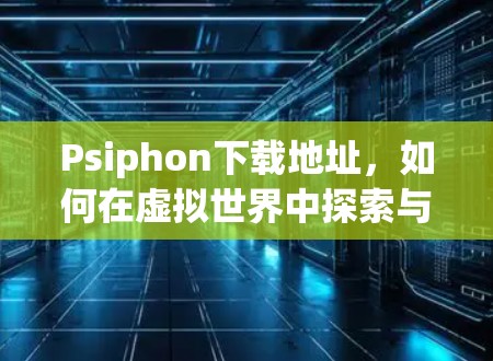 Psiphon下载地址，如何在虚拟世界中探索与交流
