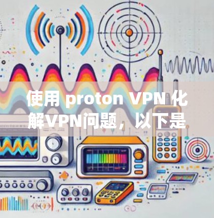 使用 proton VPN 化解VPN问题，以下是一些关键步骤和注意事项