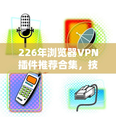 226年浏览器VPN插件推荐合集,技术、舒适度与安全性的完美结合 226年浏览器VPN插件推荐合集,技术、舒适度与安全性的完美结合