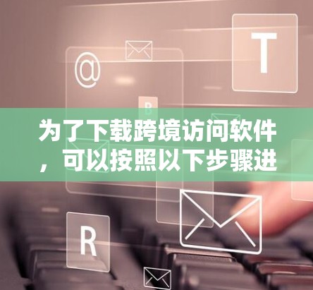 为了下载跨境访问软件，可以按照以下步骤进行