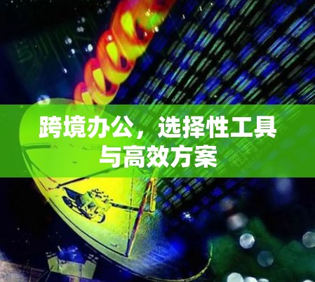 跨境办公,选择性工具与高效方案 跨境办公,选择性工具与高效方案