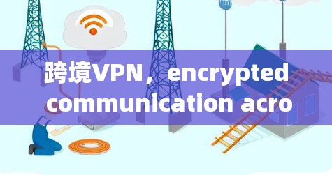 跨境VPN,encrypted communication across borders 跨境VPN,encrypted communication across borders