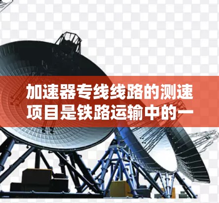 加速器专线线路的测速项目是铁路运输中的一项关键措施,旨在确保列车运行的安全性和效率。以下是对其工作的详细说明 加速器专线线路的测速项目是铁路运输中的一项关键措施,旨在确保列车运行的安全性和效率。以下是对其工作的详细说明