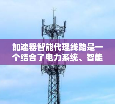 加速器智能代理线路是一个结合了电力系统、智能技术以及自动化控制的系统结构，旨在通过智能设备和数据处理，优化电力分配，提升电网的效率和可靠性。以下是对该概念的详细解释