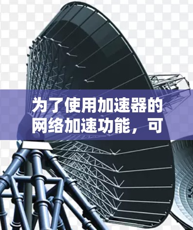 为了使用加速器的网络加速功能,可以按照以下步骤进行 为了使用加速器的网络加速功能,可以按照以下步骤进行