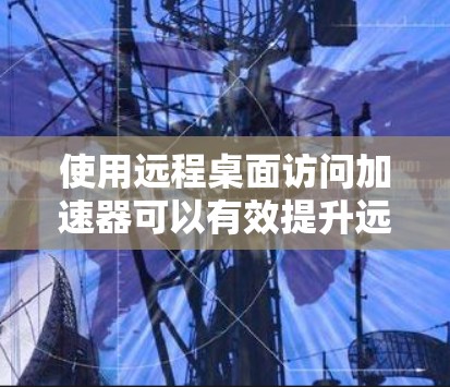 使用远程桌面访问加速器可以有效提升远程桌面服务的连接速度和稳定性，以下是详细的步骤指南