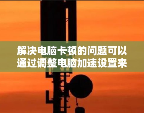 解决电脑卡顿的问题可以通过调整电脑加速设置来实现。以下是一些步骤,帮助你有效地解决问题 解决电脑卡顿的问题可以通过调整电脑加速设置来实现。以下是一些步骤,帮助你有效地解决问题