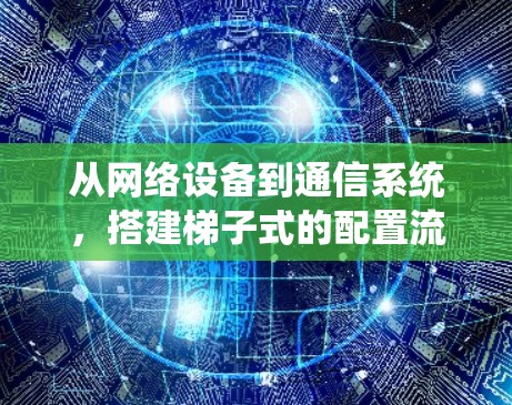 从网络设备到通信系统,搭建梯子式的配置流程 从网络设备到通信系统,搭建梯子式的配置流程