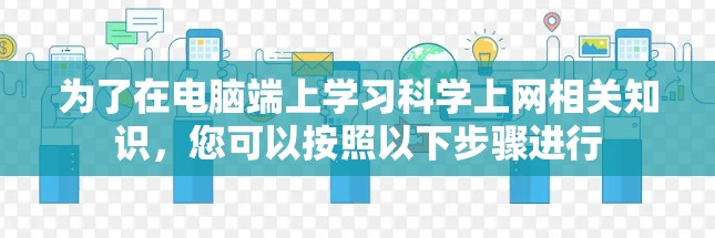 为了在电脑端上学习科学上网相关知识,您可以按照以下步骤进行 为了在电脑端上学习科学上网相关知识,您可以按照以下步骤进行