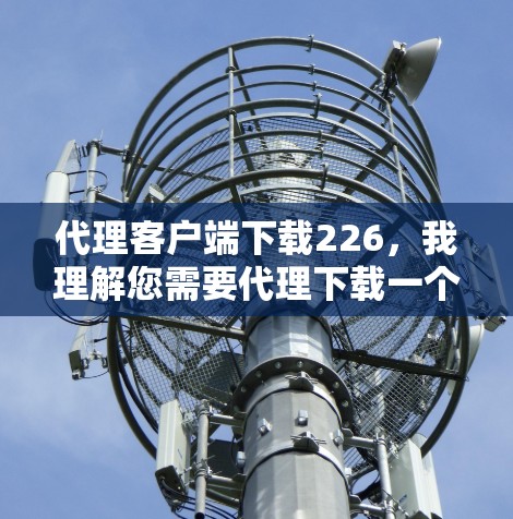 代理客户端下载226,我理解您需要代理下载一个特定版本的客户端应用。为了更好地协助您,我需要了解以下信息 代理客户端下载226,我理解您需要代理下载一个特定版本的客户端应用。为了更好地协助您,我需要了解以下信息