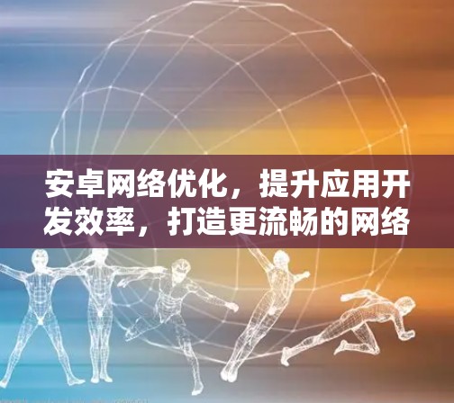 安卓网络优化,提升应用开发效率,打造更流畅的网络体验